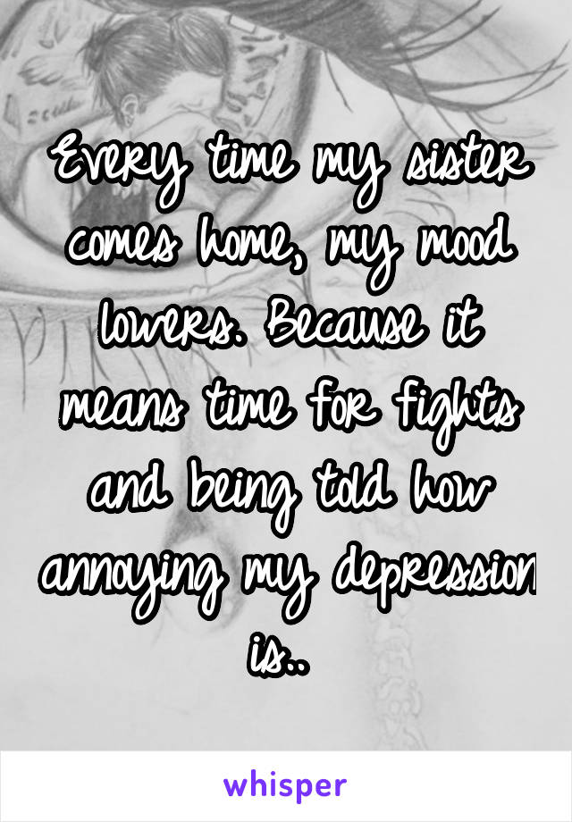 Every time my sister comes home, my mood lowers. Because it means time for fights and being told how annoying my depression is.. 