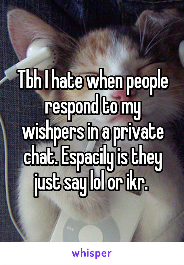 Tbh I hate when people respond to my wishpers in a private chat. Espacily is they just say lol or ikr. 