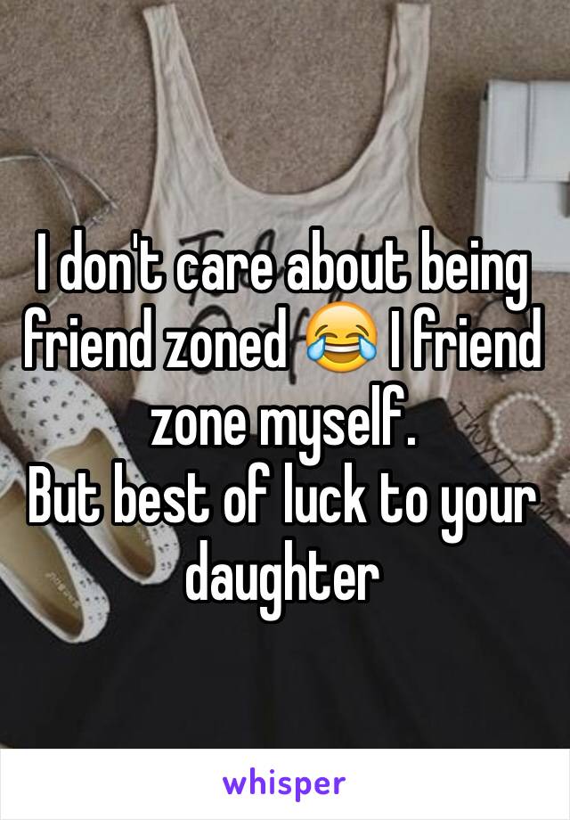I don't care about being friend zoned 😂 I friend zone myself. 
But best of luck to your daughter 