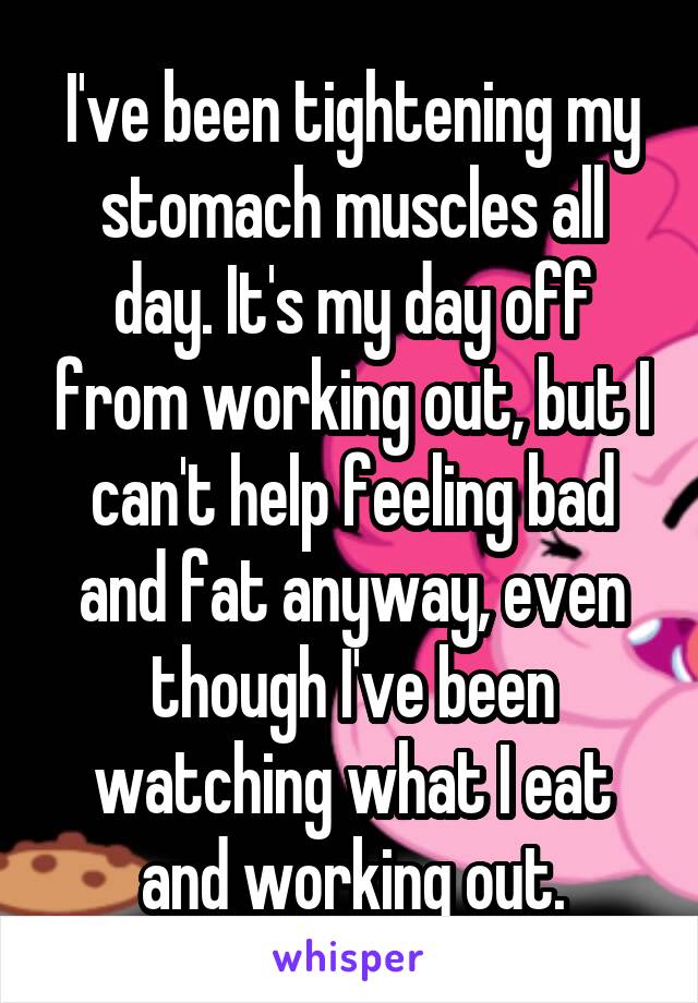 I've been tightening my stomach muscles all day. It's my day off from working out, but I can't help feeling bad and fat anyway, even though I've been watching what I eat and working out.