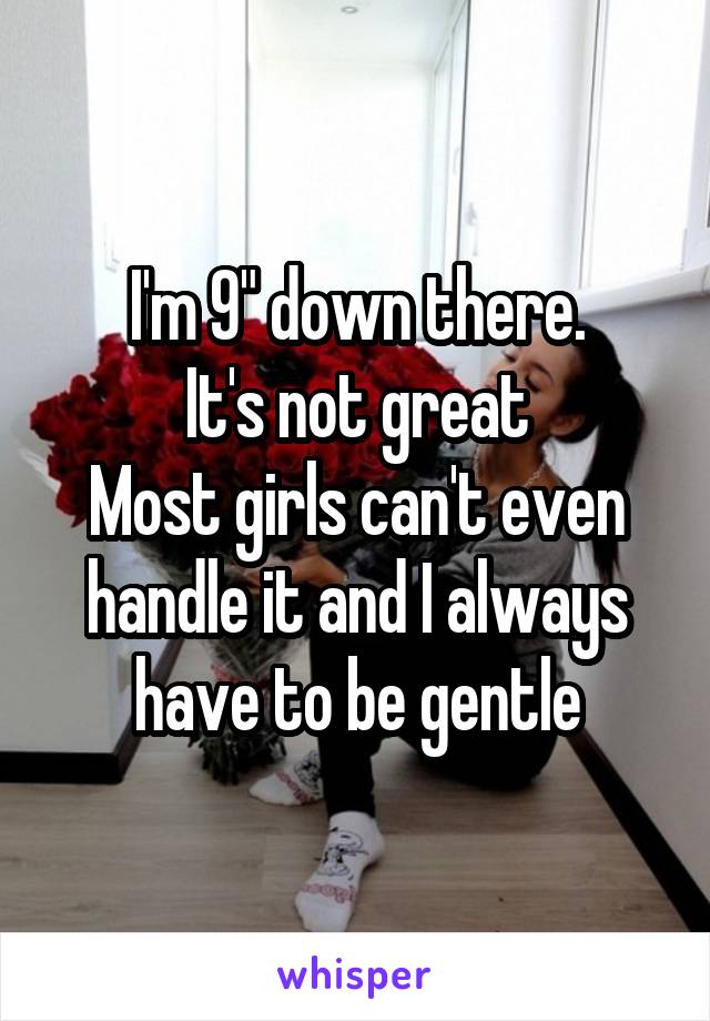 I'm 9" down there.
It's not great
Most girls can't even handle it and I always have to be gentle