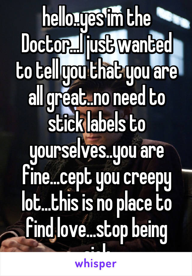 hello..yes im the Doctor...I just wanted to tell you that you are all great..no need to stick labels to yourselves..you are fine...cept you creepy lot...this is no place to find love...stop being sick