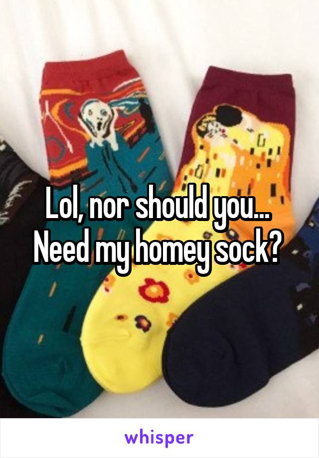 Lol, nor should you...  Need my homey sock? 