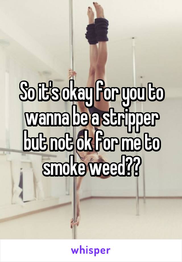 So it's okay for you to wanna be a stripper but not ok for me to smoke weed??