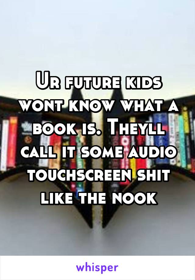 Ur future kids wont know what a book is. Theyll call it some audio touchscreen shit like the nook