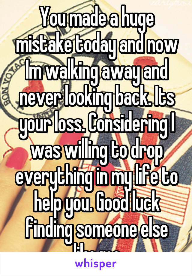 You made a huge mistake today and now Im walking away and never looking back. Its your loss. Considering I was willing to drop everything in my life to help you. Good luck finding someone else like me