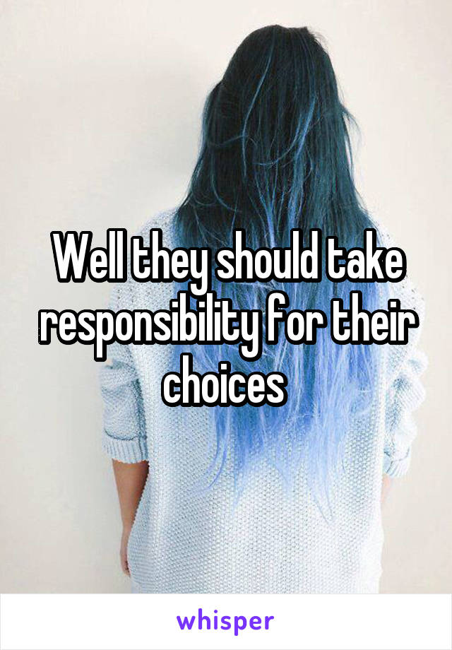 Well they should take responsibility for their choices 