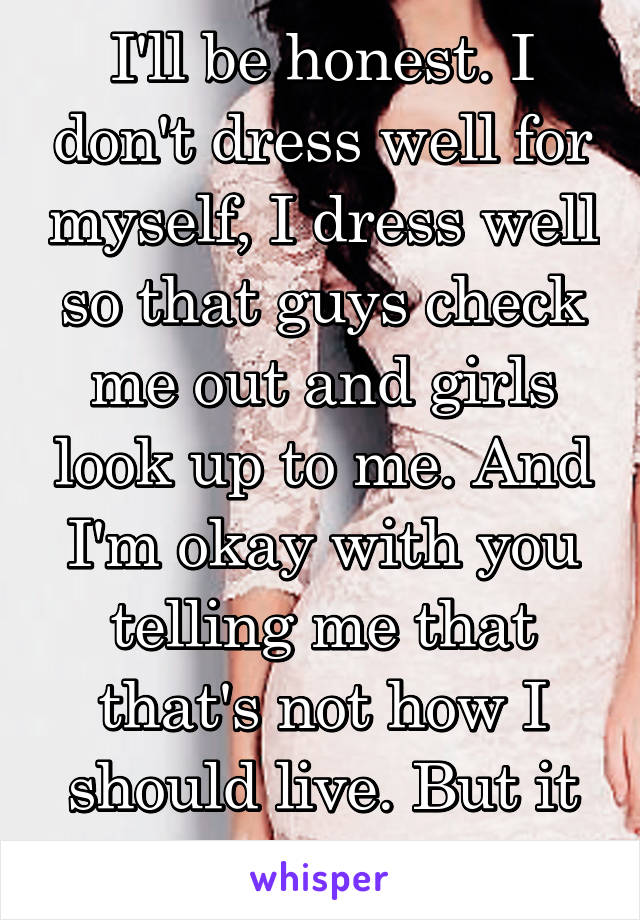 I'll be honest. I don't dress well for myself, I dress well so that guys check me out and girls look up to me. And I'm okay with you telling me that that's not how I should live. But it won't change.