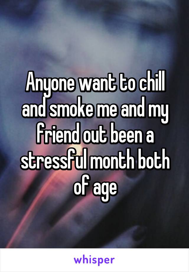 Anyone want to chill and smoke me and my friend out been a stressful month both of age