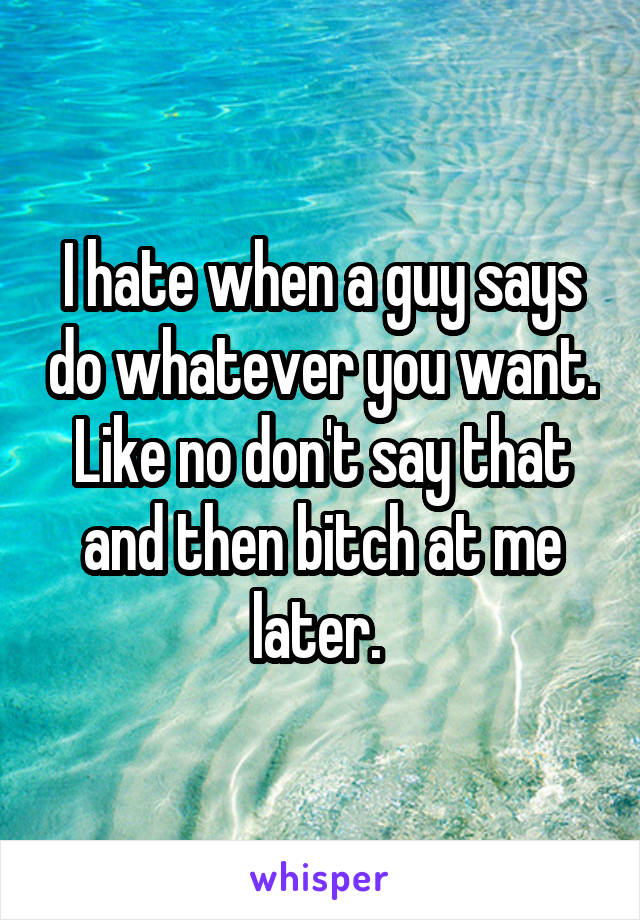 I hate when a guy says do whatever you want. Like no don't say that and then bitch at me later. 