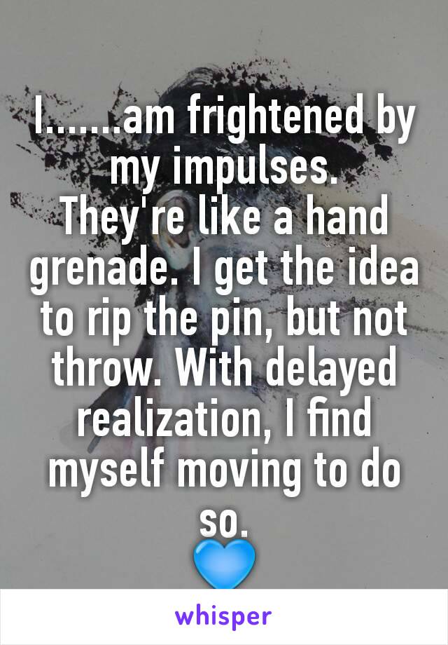 I.......am frightened by my impulses.
They're like a hand grenade. I get the idea to rip the pin, but not throw. With delayed realization, I find myself moving to do so.
💙