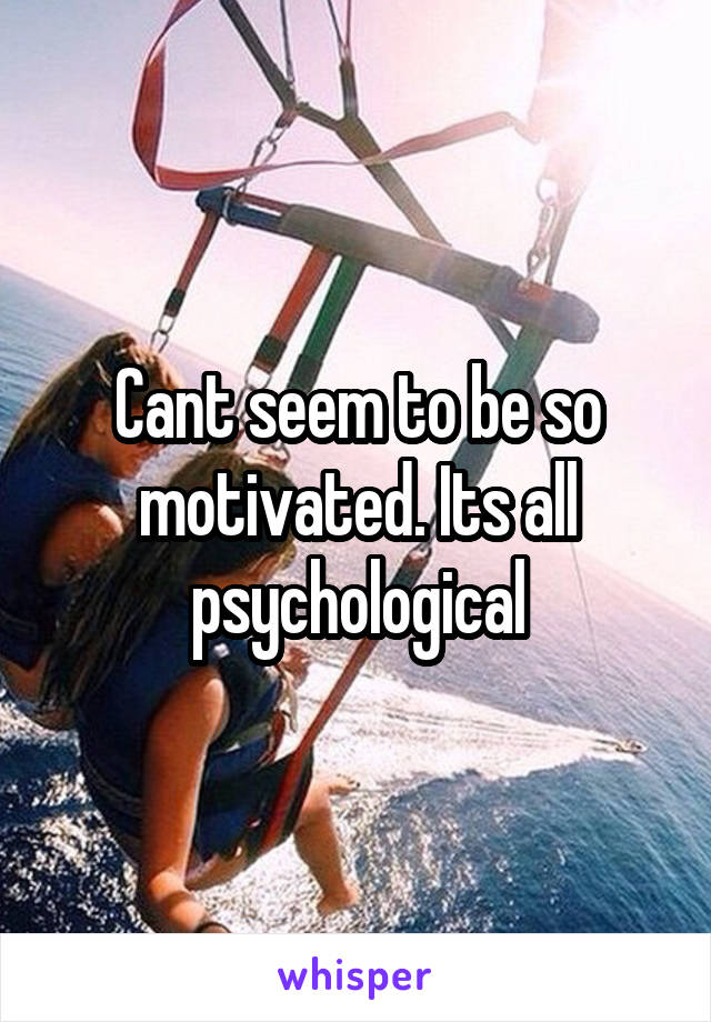 Cant seem to be so motivated. Its all psychological