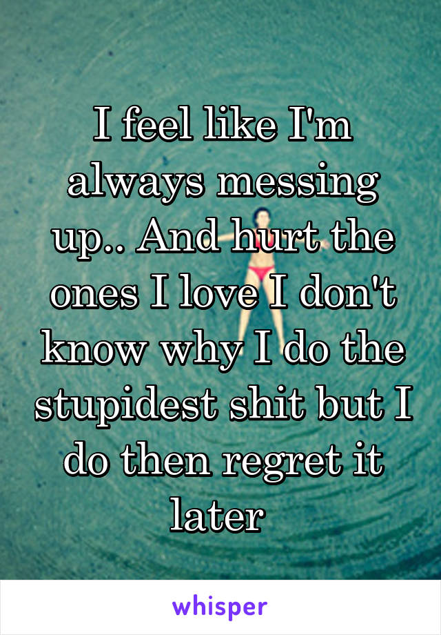 I feel like I'm always messing up.. And hurt the ones I love I don't know why I do the stupidest shit but I do then regret it later 