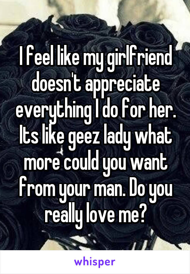 I feel like my girlfriend doesn't appreciate everything I do for her. Its like geez lady what more could you want from your man. Do you really love me?