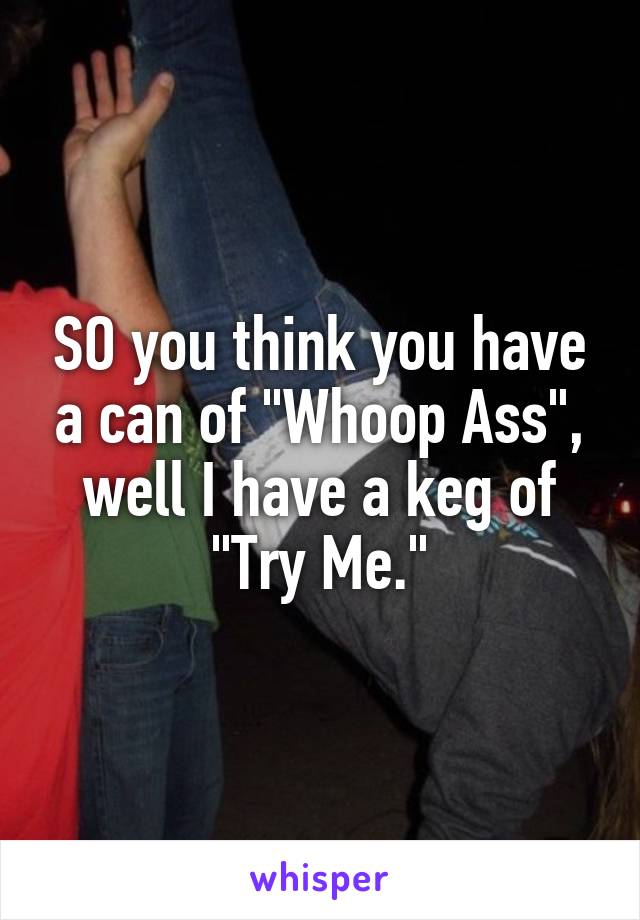 SO you think you have a can of "Whoop Ass", well I have a keg of "Try Me."