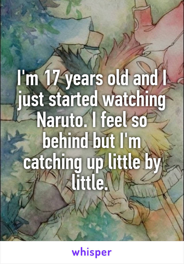 I'm 17 years old and I just started watching Naruto. I feel so behind but I'm catching up little by little. 