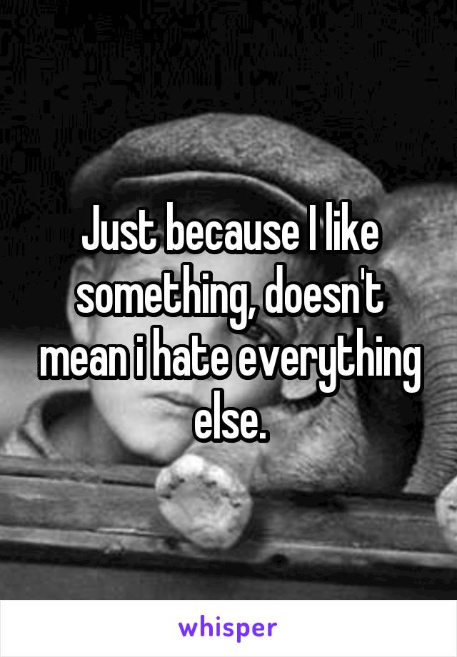 Just because I like something, doesn't mean i hate everything else.