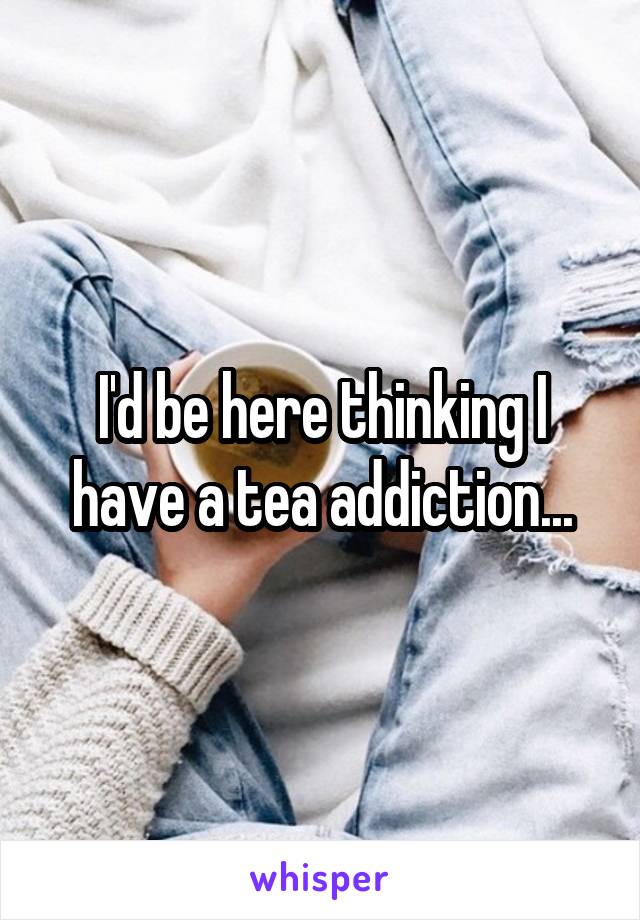 I'd be here thinking I have a tea addiction...