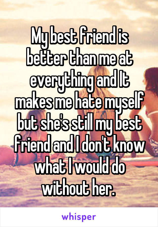 My best friend is better than me at everything and It makes me hate myself but she's still my best friend and I don't know what I would do without her. 