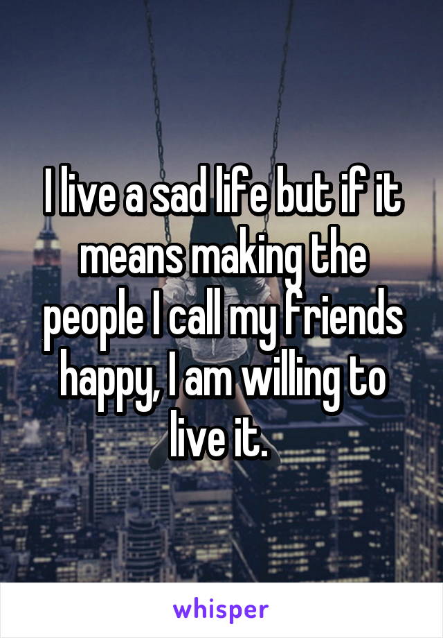 I live a sad life but if it means making the people I call my friends happy, I am willing to live it. 