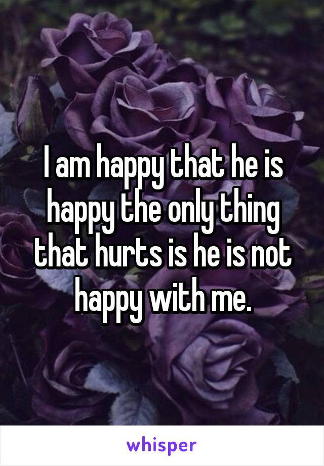 I am happy that he is happy the only thing that hurts is he is not happy with me.