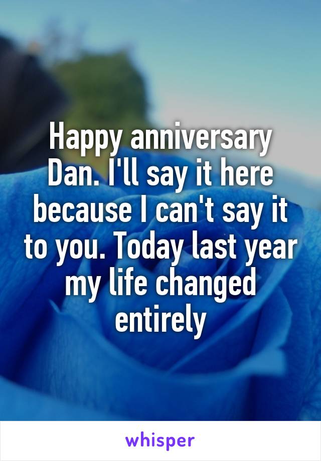 Happy anniversary Dan. I'll say it here because I can't say it to you. Today last year my life changed entirely