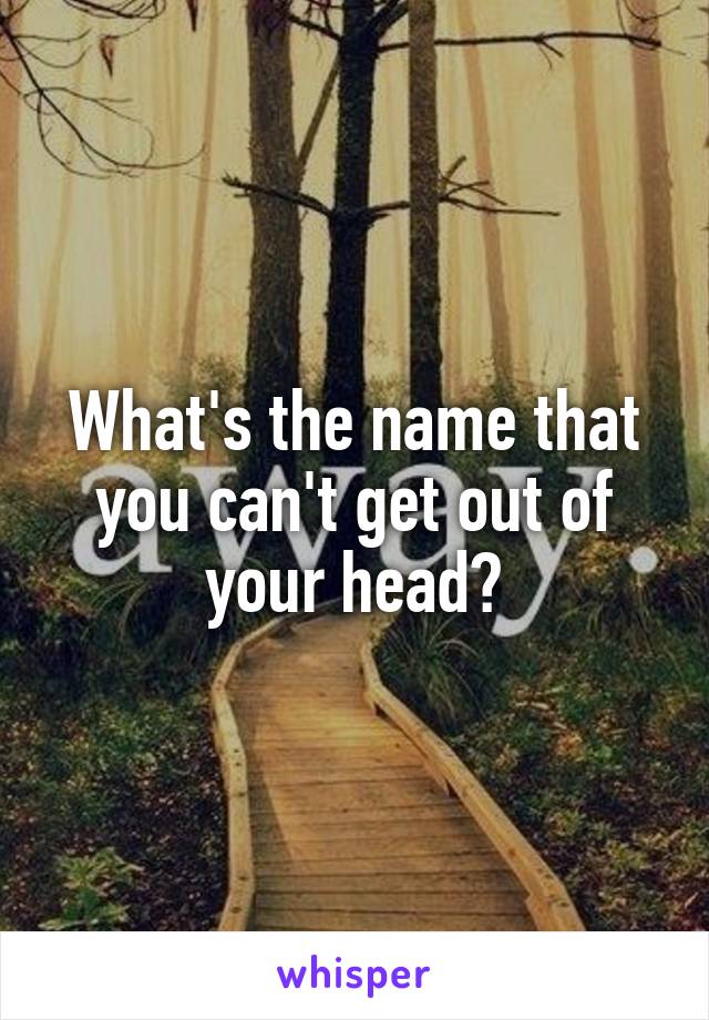 What's the name that you can't get out of your head?