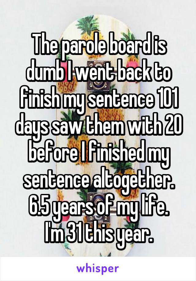 The parole board is dumb I went back to finish my sentence 101 days saw them with 20 before I finished my sentence altogether.
6.5 years of my life.
I'm 31 this year.