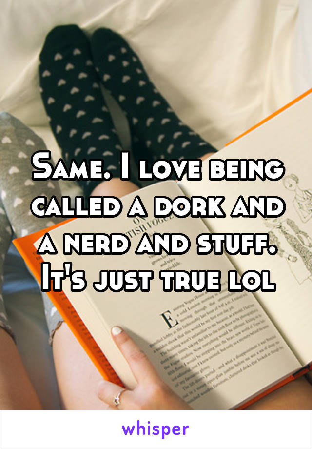 Same. I love being called a dork and a nerd and stuff. It's just true lol