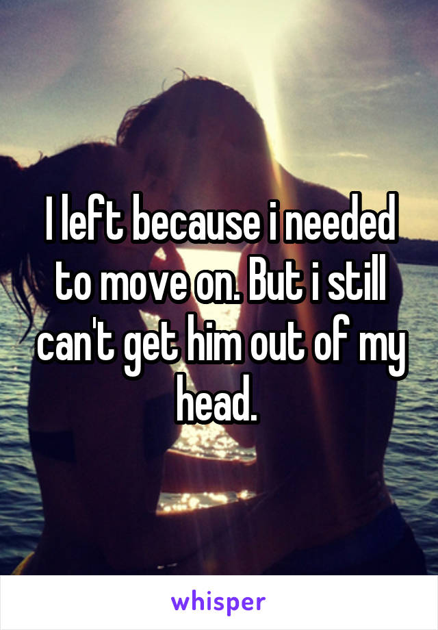 I left because i needed to move on. But i still can't get him out of my head. 