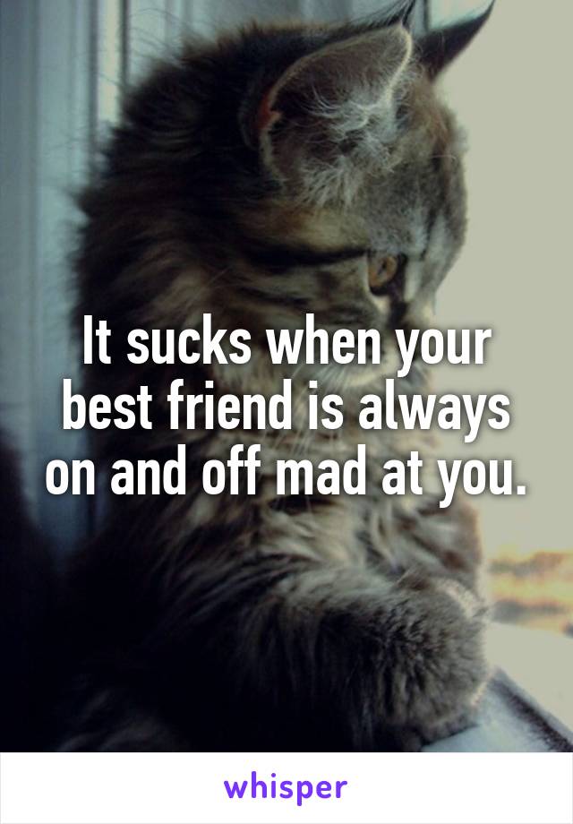 It sucks when your best friend is always on and off mad at you.