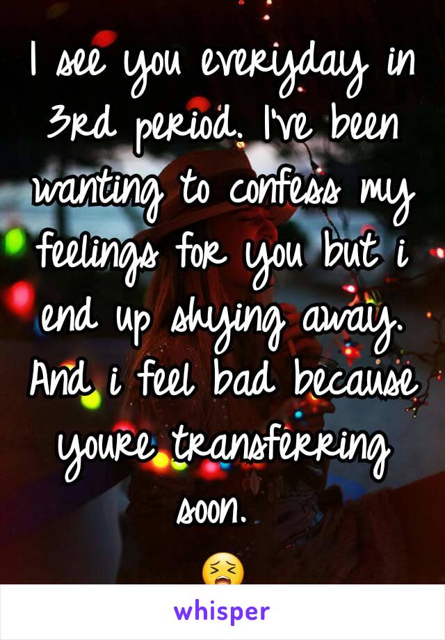 I see you everyday in 3rd period. I've been wanting to confess my feelings for you but i end up shying away. And i feel bad because youre transferring soon. 
😣