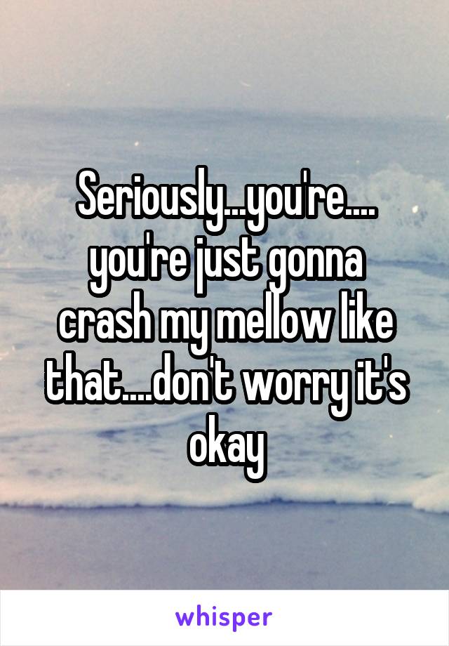 Seriously...you're....
you're just gonna crash my mellow like that....don't worry it's okay