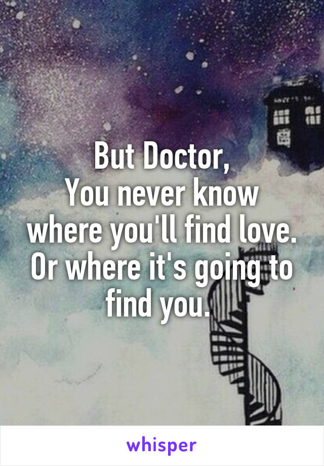 But Doctor,
You never know where you'll find love. Or where it's going to find you. 