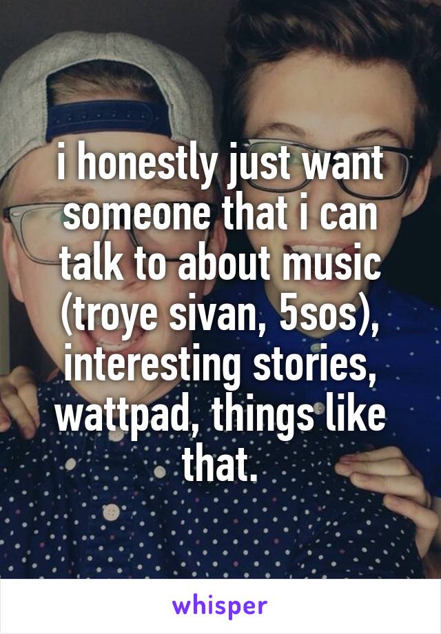 i honestly just want someone that i can talk to about music (troye sivan, 5sos), interesting stories, wattpad, things like that.