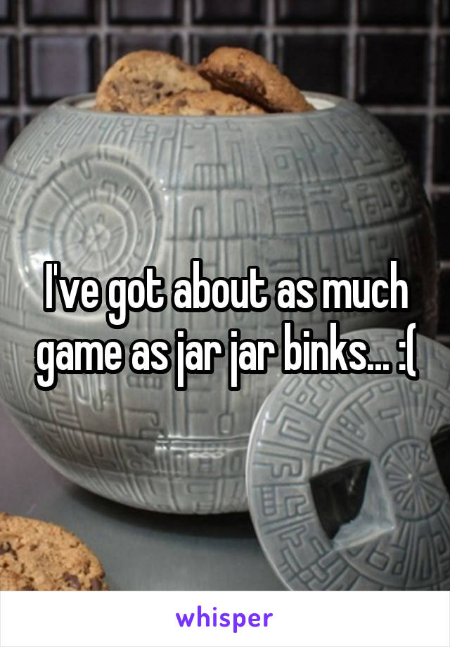 I've got about as much game as jar jar binks... :(