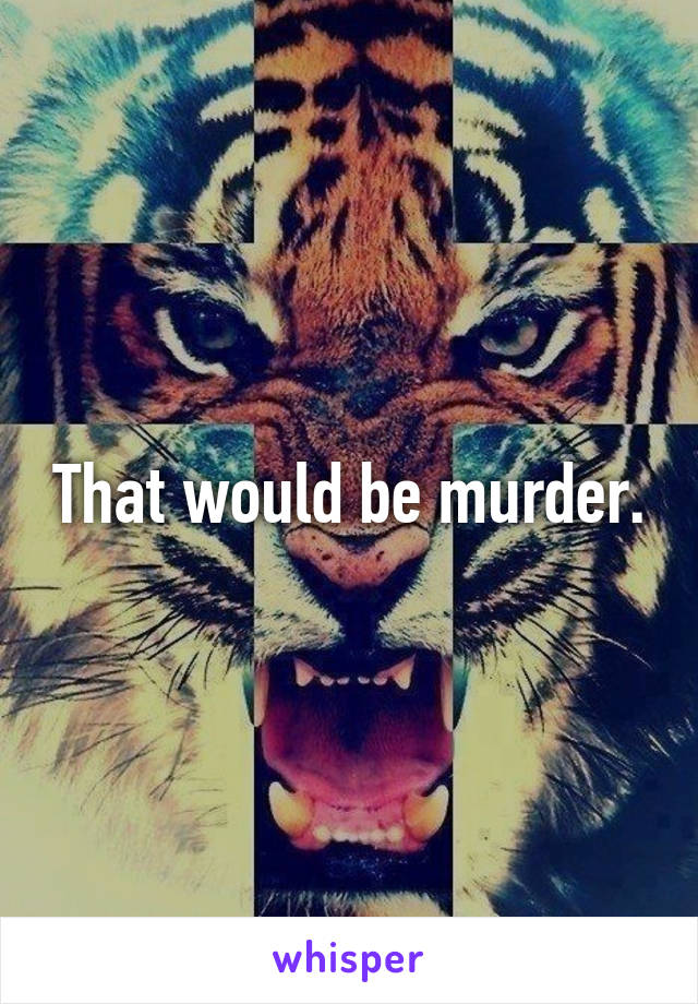 That would be murder.