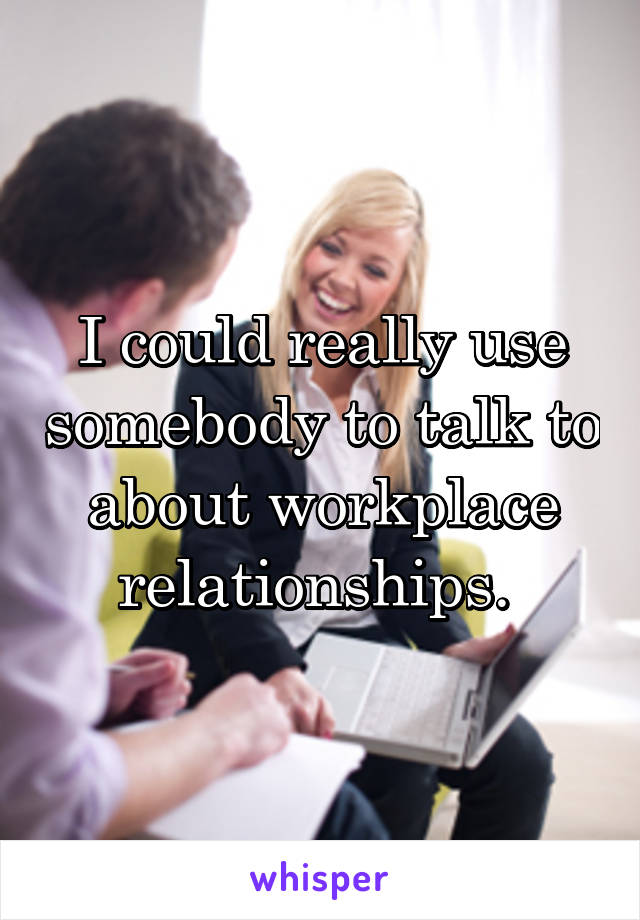 I could really use somebody to talk to about workplace relationships. 