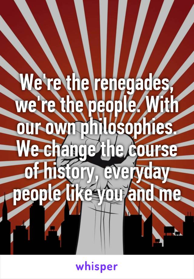 We're the renegades, we're the people. With our own philosophies. We change the course of history, everyday people like you and me