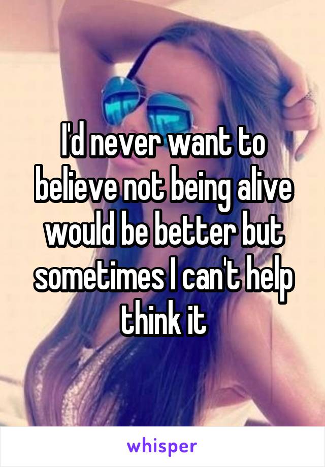 I'd never want to believe not being alive would be better but sometimes I can't help think it