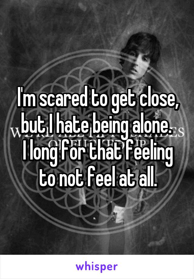 I'm scared to get close, but I hate being alone. 
I long for that feeling to not feel at all.