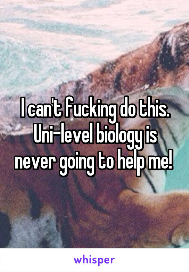 I can't fucking do this. Uni-level biology is never going to help me! 