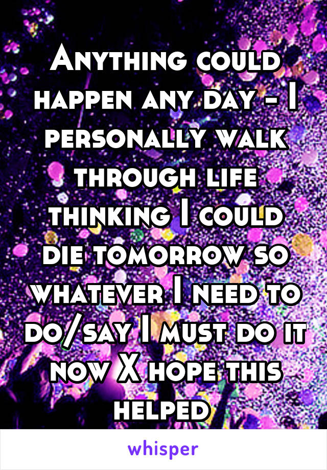 Anything could happen any day - I personally walk through life thinking I could die tomorrow so whatever I need to do/say I must do it now X hope this helped 