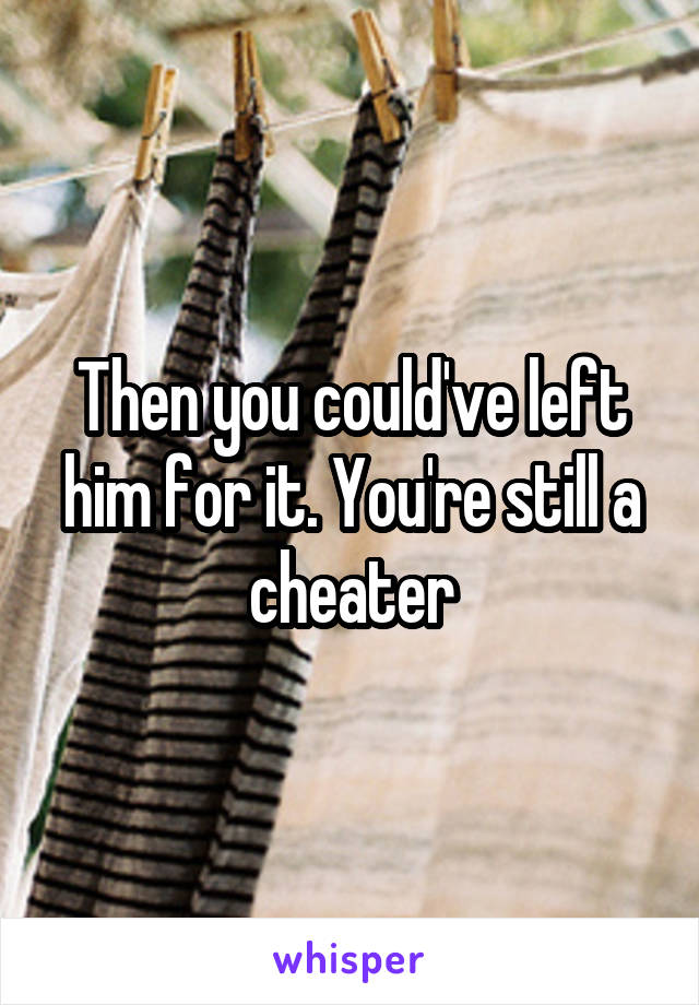 Then you could've left him for it. You're still a cheater