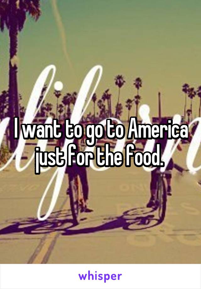 I want to go to America just for the food. 