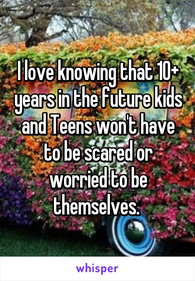 I love knowing that 10+ years in the future kids and Teens won't have to be scared or worried to be themselves. 