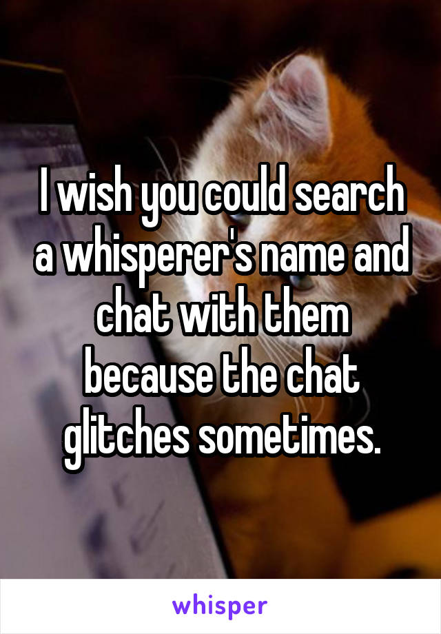 I wish you could search a whisperer's name and chat with them because the chat glitches sometimes.