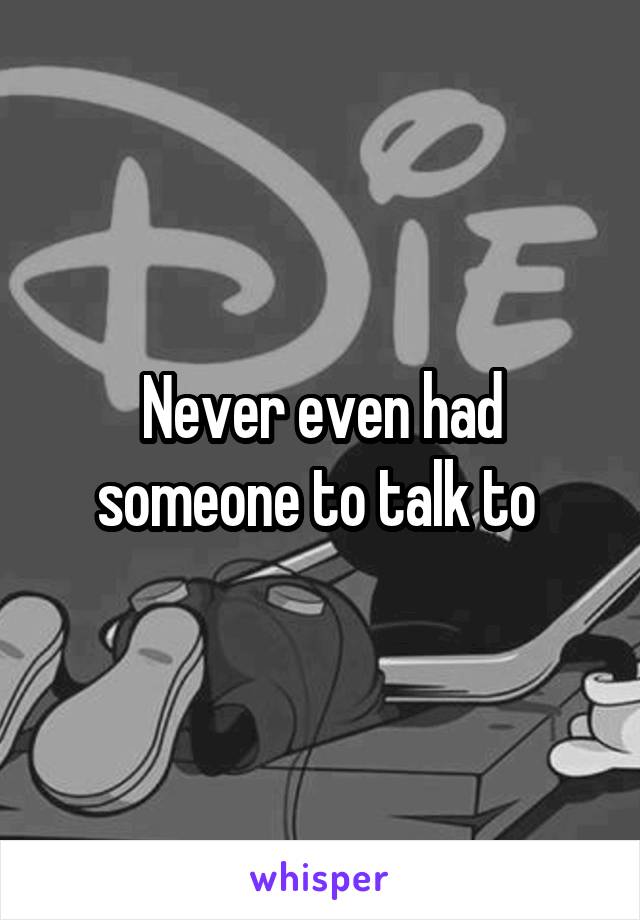 Never even had someone to talk to 