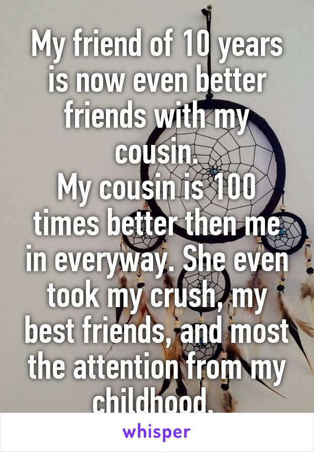 My friend of 10 years is now even better friends with my cousin.
My cousin is 100 times better then me in everyway. She even took my crush, my best friends, and most the attention from my childhood. 