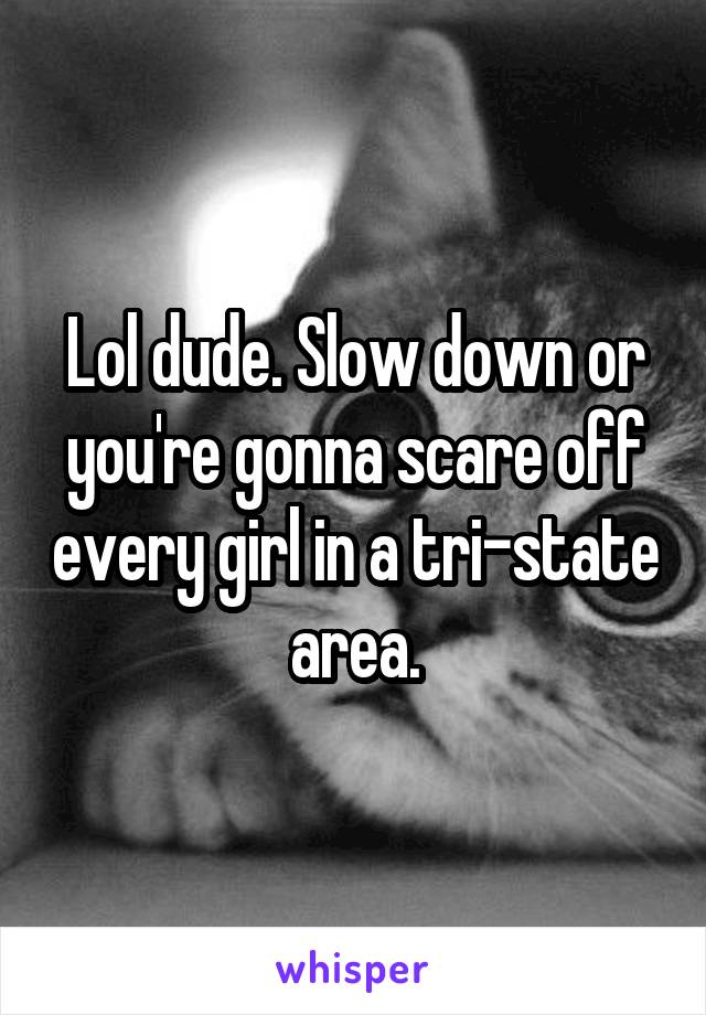 Lol dude. Slow down or you're gonna scare off every girl in a tri-state area.